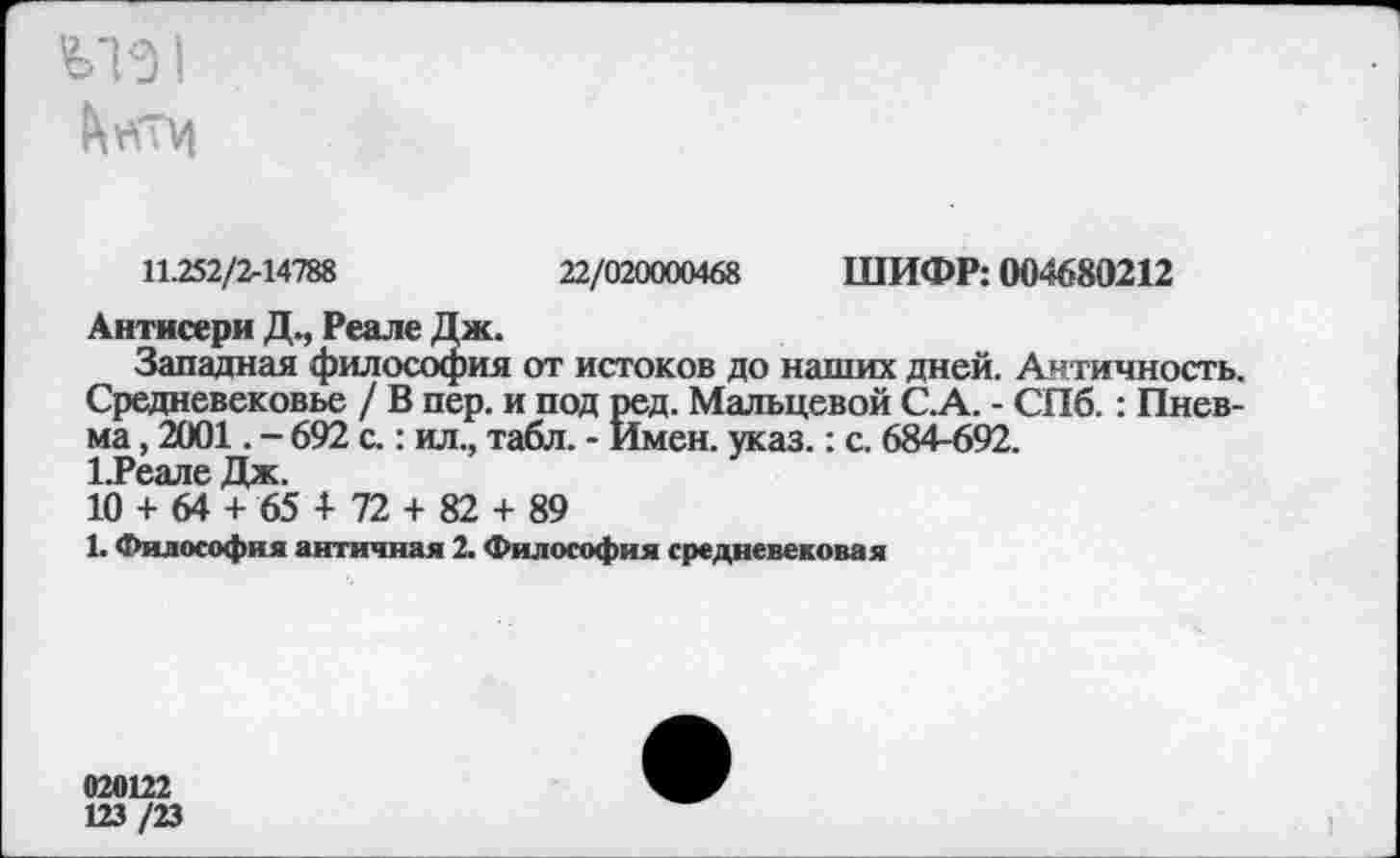 ﻿V13 *
11.252/2-14788	22/020000468 ШИФР: 004680212
Антисери Д., Реале Дж.
Западная философия от истоков до наших дней. Античность. Средневековье / В пер. и под ред. Мальцевой С.А. - СПб.: Пнев-ма, 2001. - 692 с.: ил., табл. - Имен. указ.: с. 684-692.
1.Реале Дж.
10 + 64 + 65 4- 72 + 82 + 89
1. Философия античная 2. Философия средневековая
020122
123 /23